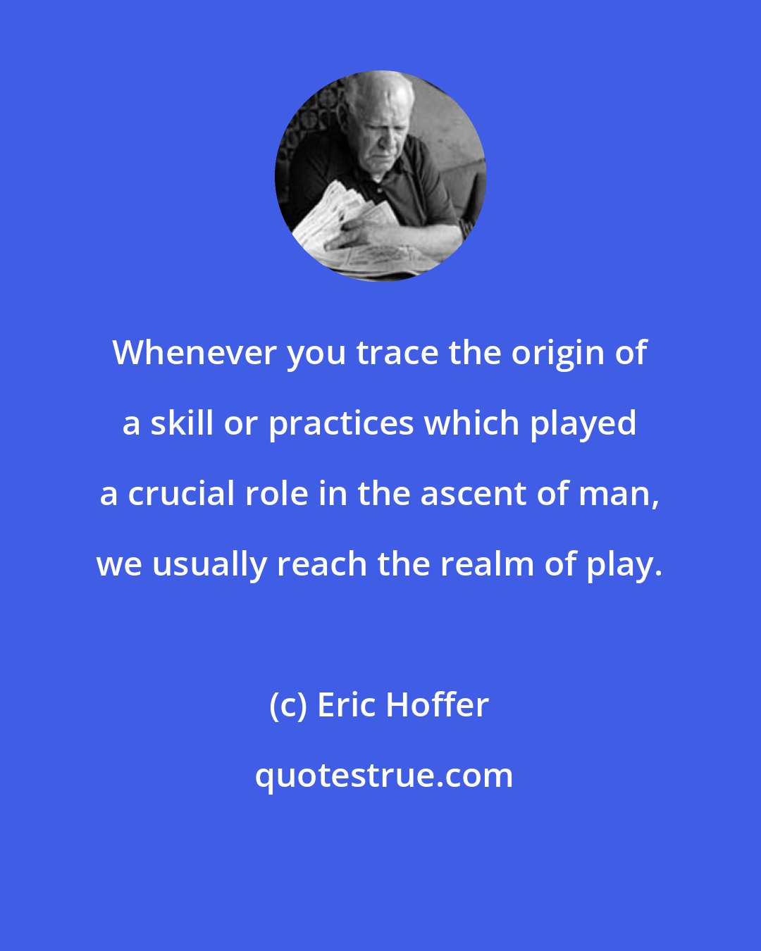 Eric Hoffer: Whenever you trace the origin of a skill or practices which played a crucial role in the ascent of man, we usually reach the realm of play.