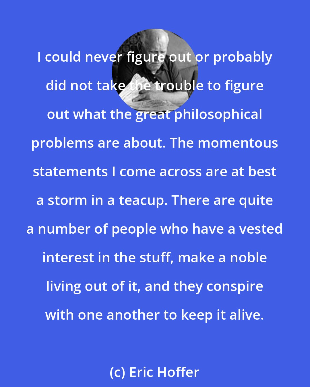 Eric Hoffer: I could never figure out or probably did not take the trouble to figure out what the great philosophical problems are about. The momentous statements I come across are at best a storm in a teacup. There are quite a number of people who have a vested interest in the stuff, make a noble living out of it, and they conspire with one another to keep it alive.