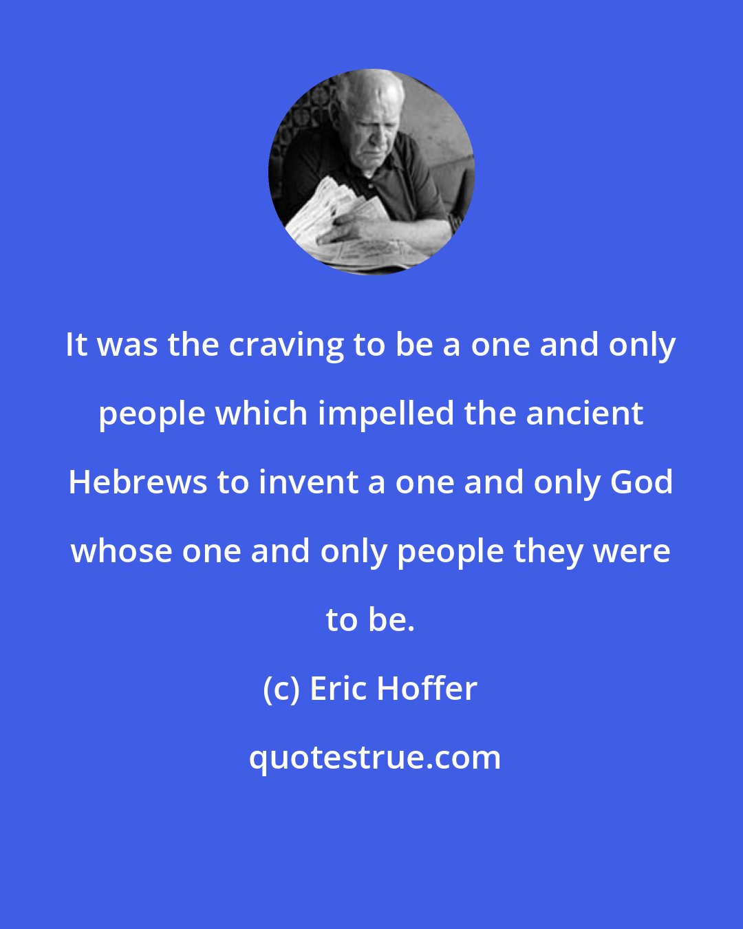 Eric Hoffer: It was the craving to be a one and only people which impelled the ancient Hebrews to invent a one and only God whose one and only people they were to be.