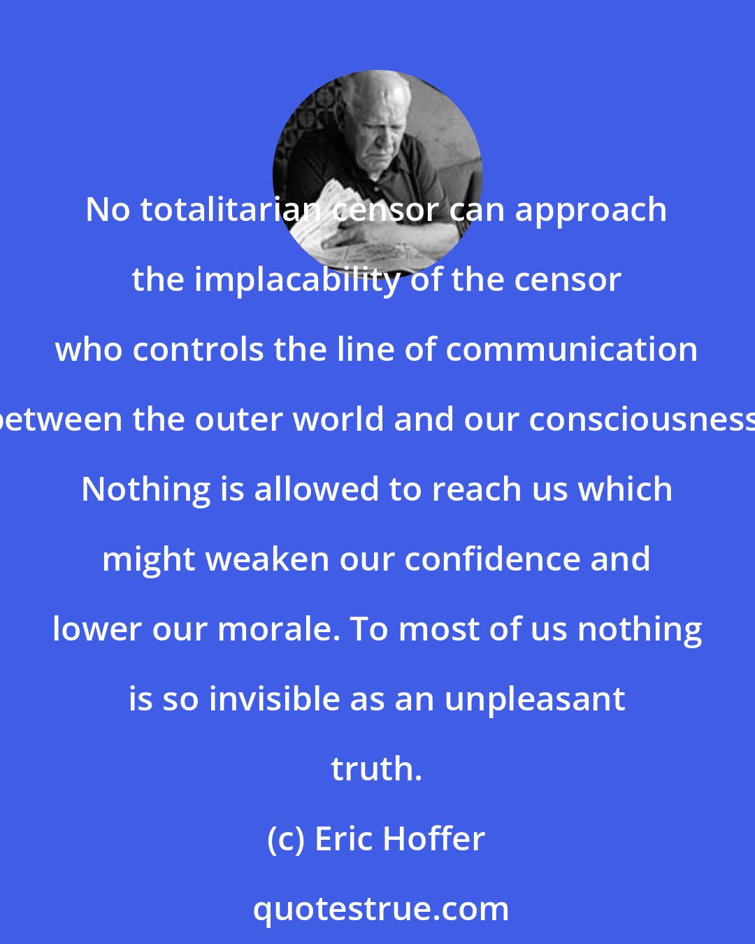 Eric Hoffer: No totalitarian censor can approach the implacability of the censor who controls the line of communication between the outer world and our consciousness. Nothing is allowed to reach us which might weaken our confidence and lower our morale. To most of us nothing is so invisible as an unpleasant truth.