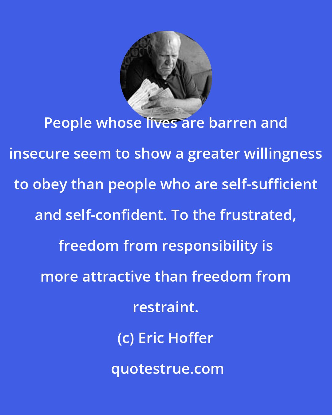 Eric Hoffer: People whose lives are barren and insecure seem to show a greater willingness to obey than people who are self-sufficient and self-confident. To the frustrated, freedom from responsibility is more attractive than freedom from restraint.