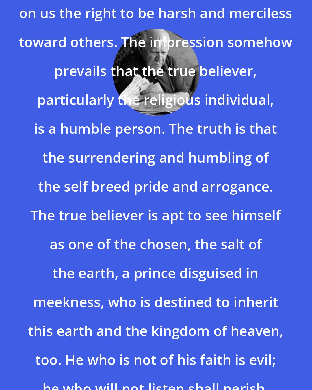 Eric Hoffer: The act of self-denial seems to confer on us the right to be harsh and merciless toward others. The impression somehow prevails that the true believer, particularly the religious individual, is a humble person. The truth is that the surrendering and humbling of the self breed pride and arrogance. The true believer is apt to see himself as one of the chosen, the salt of the earth, a prince disguised in meekness, who is destined to inherit this earth and the kingdom of heaven, too. He who is not of his faith is evil; he who will not listen shall perish.