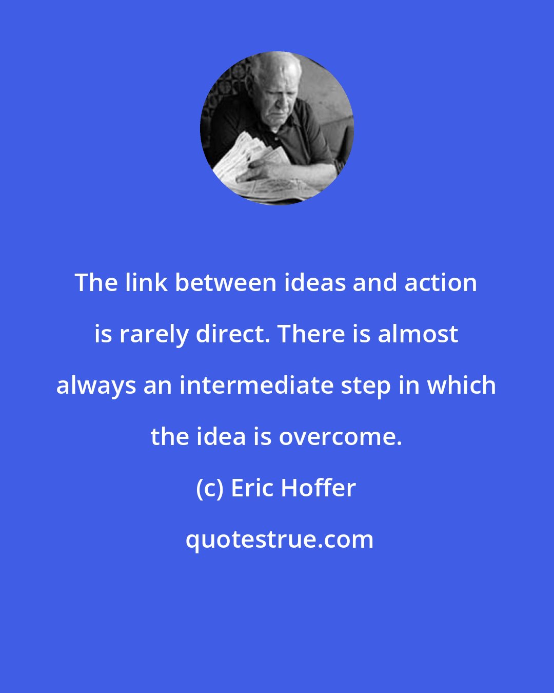 Eric Hoffer: The link between ideas and action is rarely direct. There is almost always an intermediate step in which the idea is overcome.