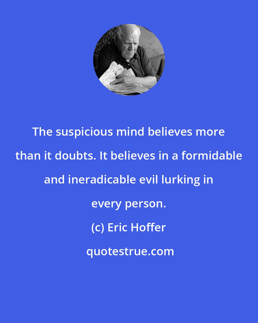 Eric Hoffer: The suspicious mind believes more than it doubts. It believes in a formidable and ineradicable evil lurking in every person.