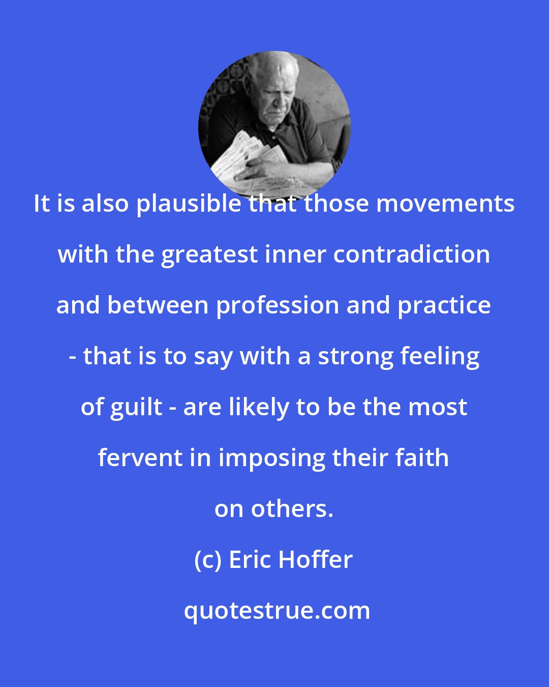 Eric Hoffer: It is also plausible that those movements with the greatest inner contradiction and between profession and practice - that is to say with a strong feeling of guilt - are likely to be the most fervent in imposing their faith on others.