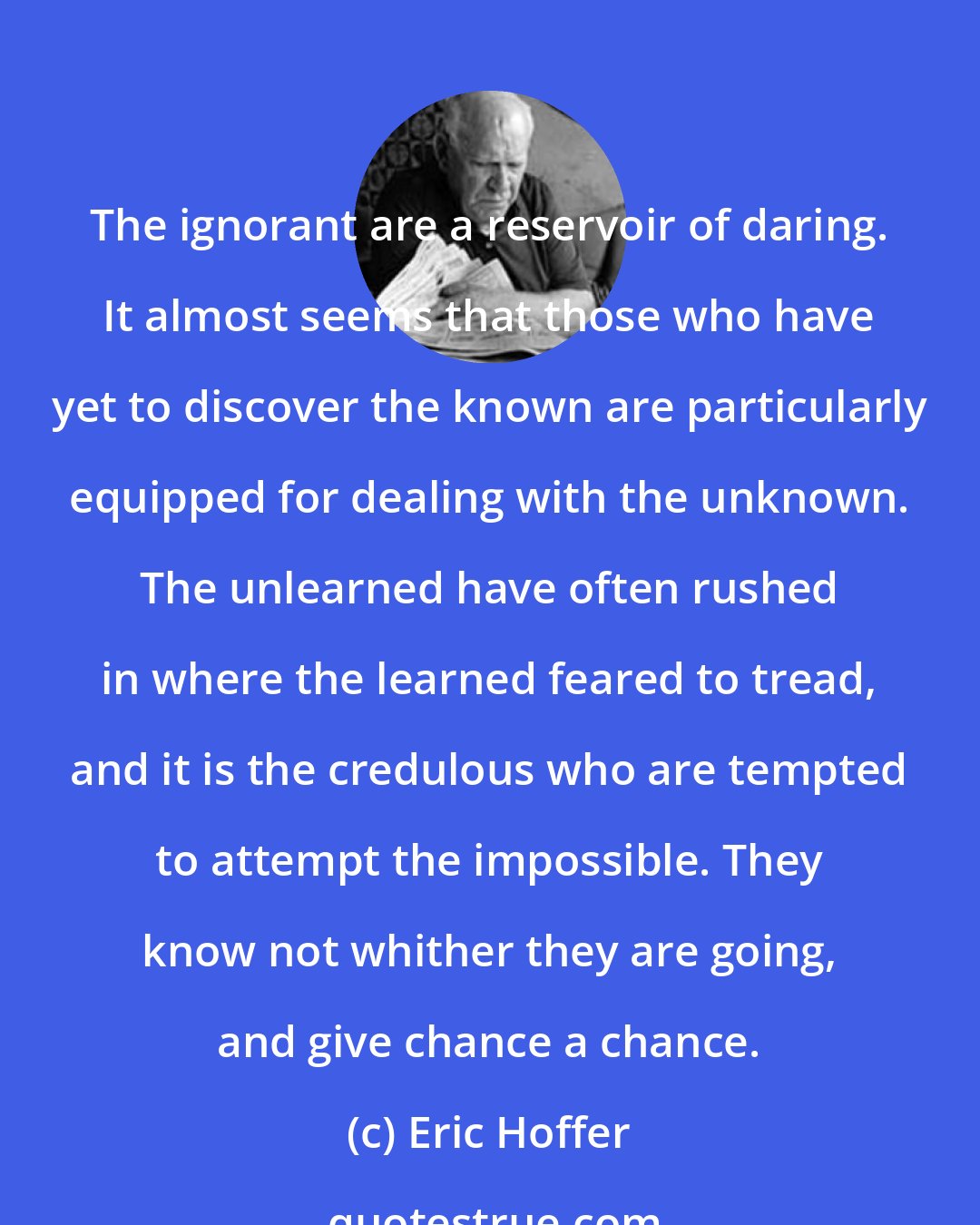 Eric Hoffer: The ignorant are a reservoir of daring. It almost seems that those who have yet to discover the known are particularly equipped for dealing with the unknown. The unlearned have often rushed in where the learned feared to tread, and it is the credulous who are tempted to attempt the impossible. They know not whither they are going, and give chance a chance.