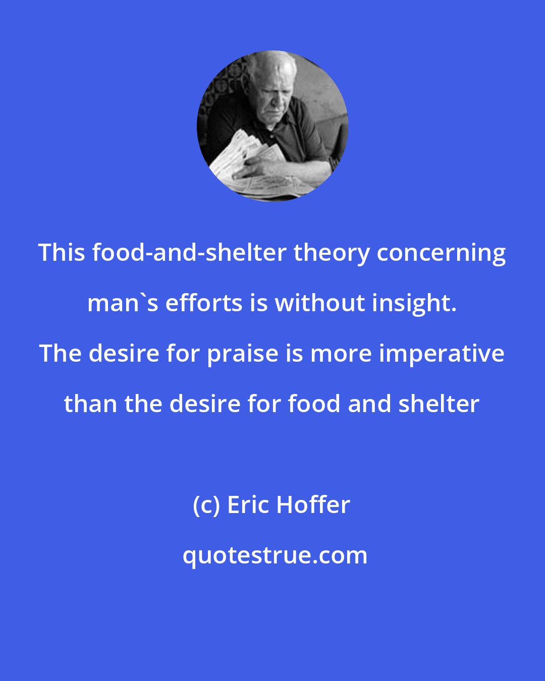 Eric Hoffer: This food-and-shelter theory concerning man's efforts is without insight. The desire for praise is more imperative than the desire for food and shelter