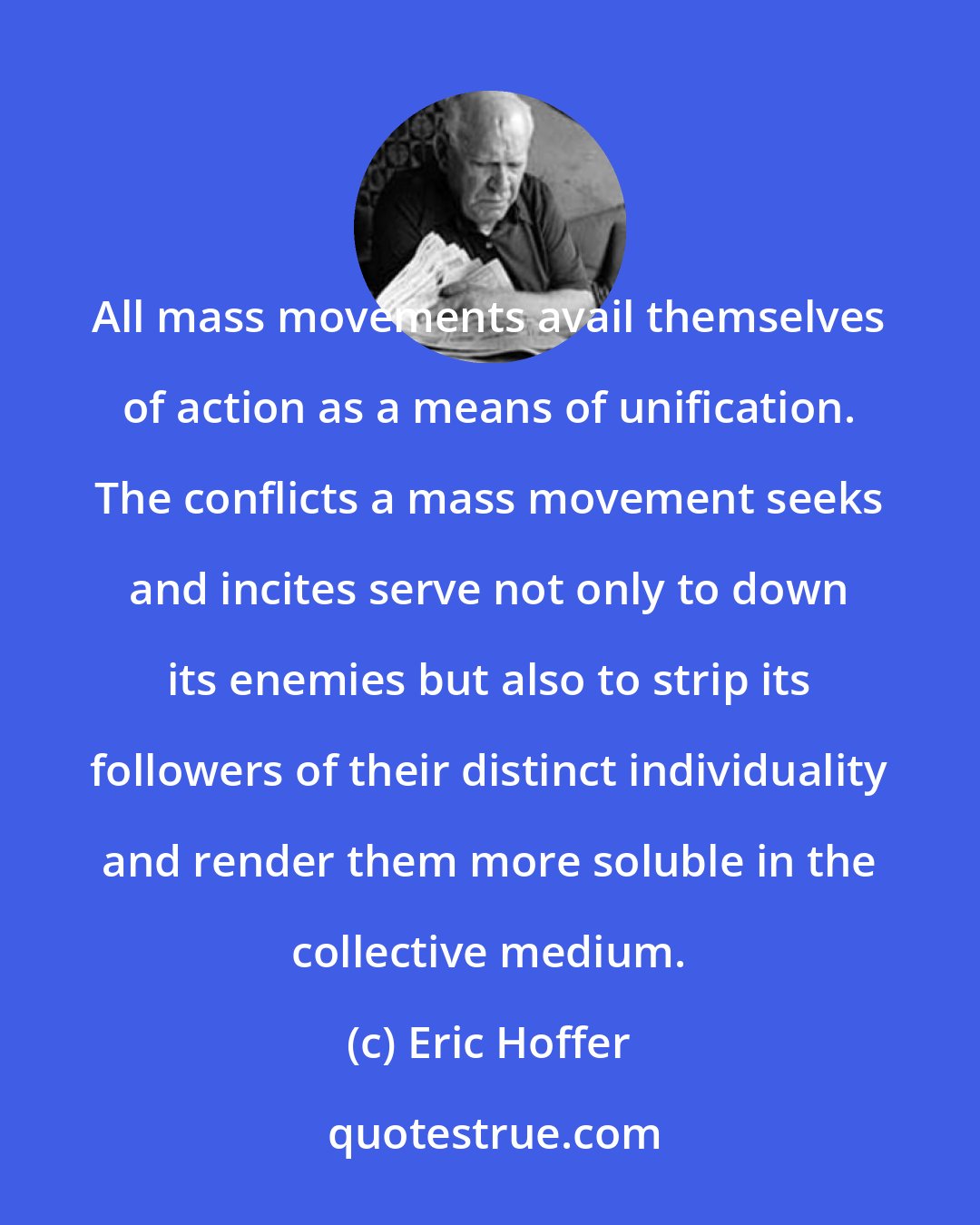 Eric Hoffer: All mass movements avail themselves of action as a means of unification. The conflicts a mass movement seeks and incites serve not only to down its enemies but also to strip its followers of their distinct individuality and render them more soluble in the collective medium.