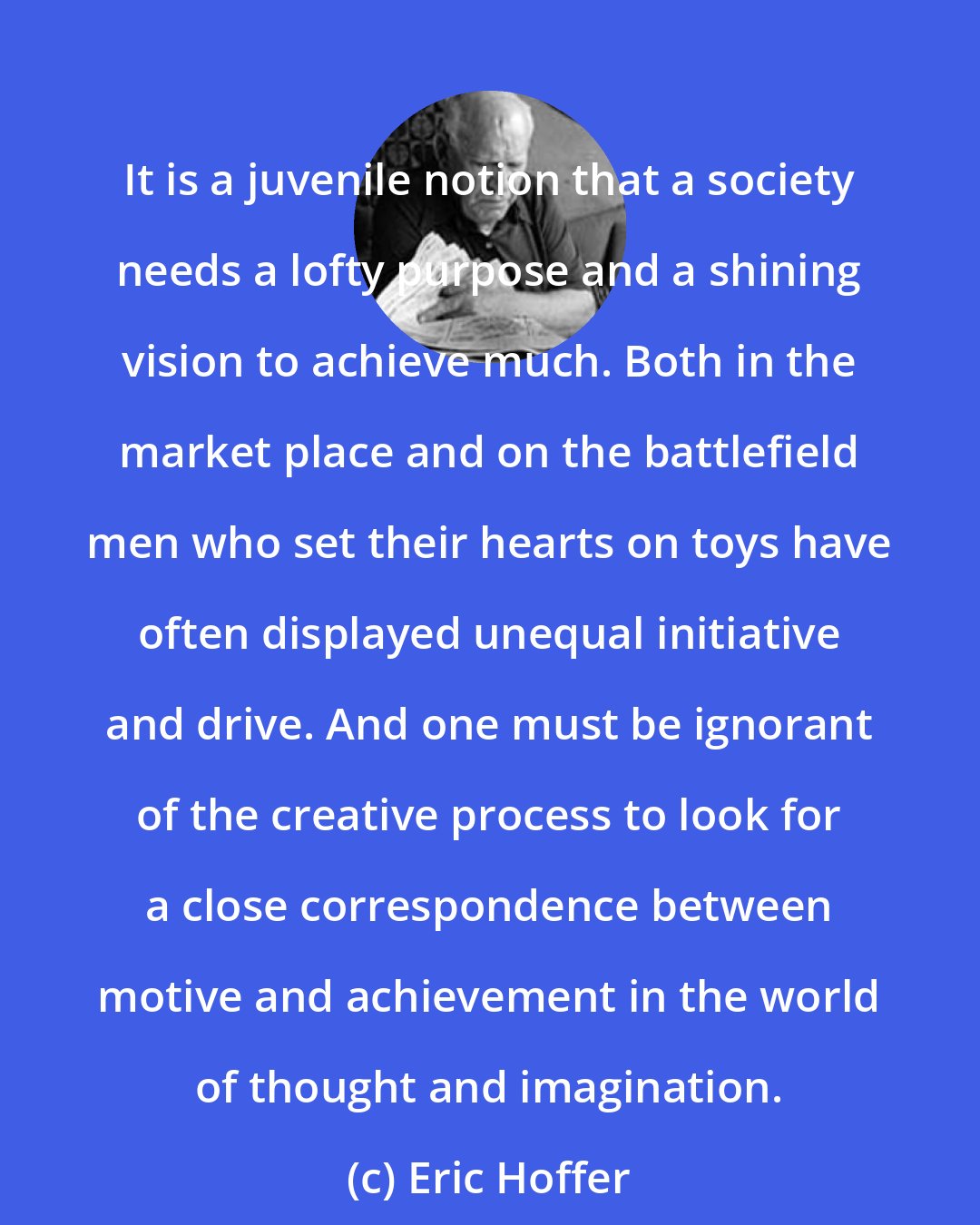 Eric Hoffer: It is a juvenile notion that a society needs a lofty purpose and a shining vision to achieve much. Both in the market place and on the battlefield men who set their hearts on toys have often displayed unequal initiative and drive. And one must be ignorant of the creative process to look for a close correspondence between motive and achievement in the world of thought and imagination.