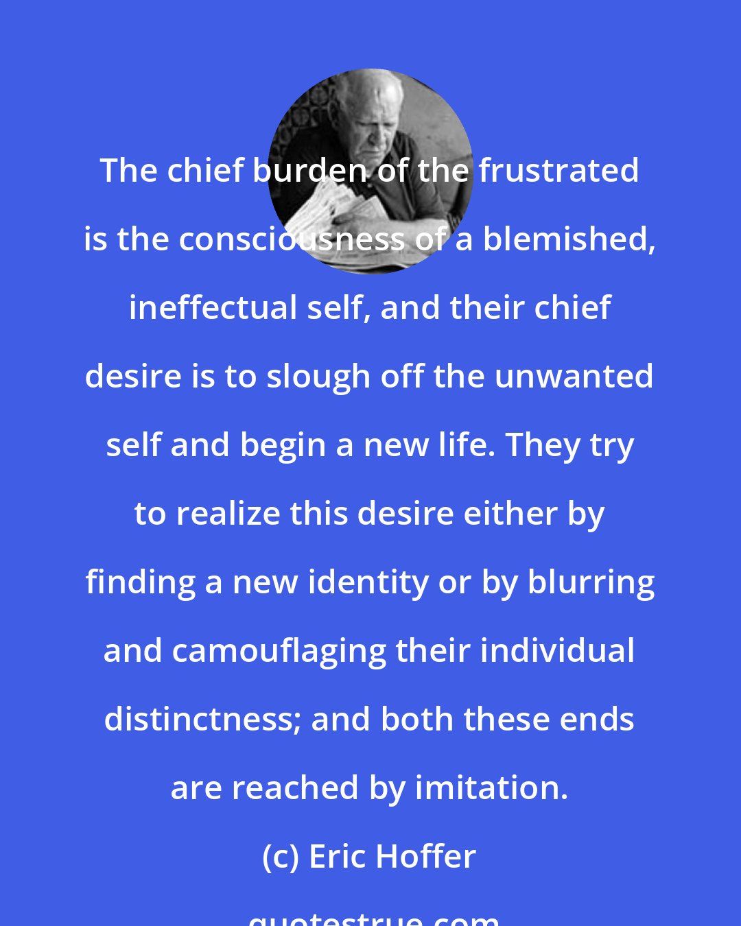 Eric Hoffer: The chief burden of the frustrated is the consciousness of a blemished, ineffectual self, and their chief desire is to slough off the unwanted self and begin a new life. They try to realize this desire either by finding a new identity or by blurring and camouflaging their individual distinctness; and both these ends are reached by imitation.