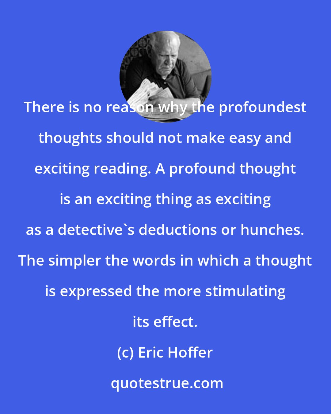 Eric Hoffer: There is no reason why the profoundest thoughts should not make easy and exciting reading. A profound thought is an exciting thing as exciting as a detective's deductions or hunches. The simpler the words in which a thought is expressed the more stimulating its effect.
