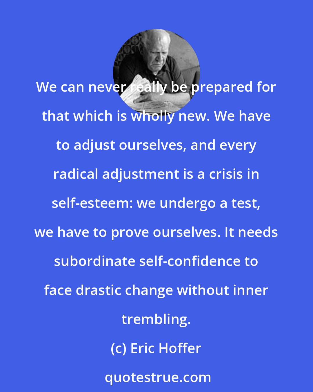 Eric Hoffer: We can never really be prepared for that which is wholly new. We have to adjust ourselves, and every radical adjustment is a crisis in self-esteem: we undergo a test, we have to prove ourselves. It needs subordinate self-confidence to face drastic change without inner trembling.