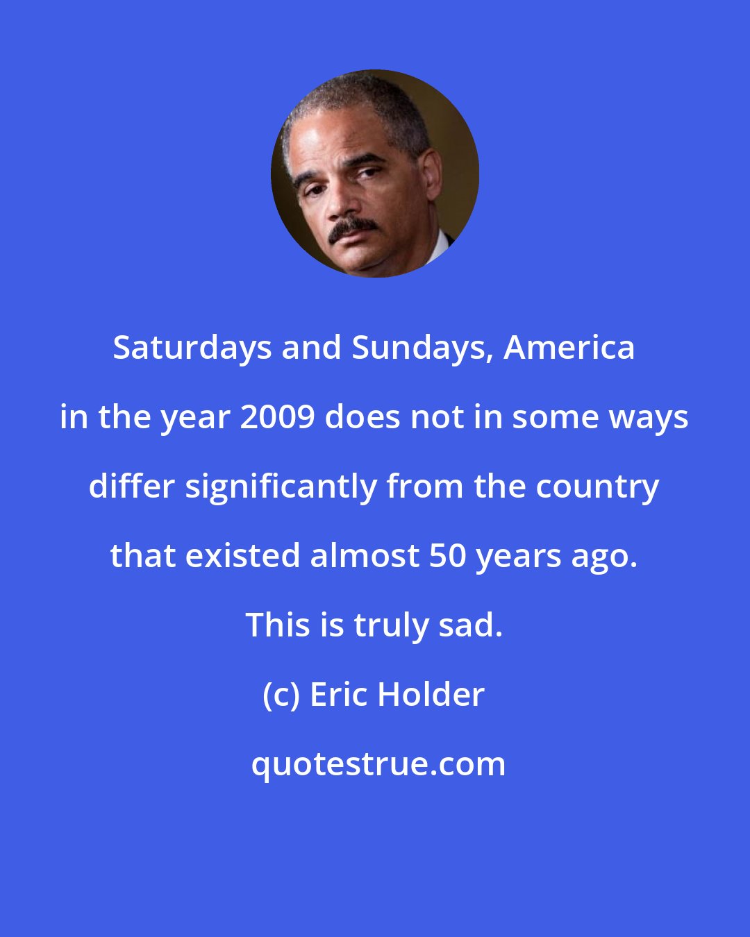 Eric Holder: Saturdays and Sundays, America in the year 2009 does not in some ways differ significantly from the country that existed almost 50 years ago. This is truly sad.