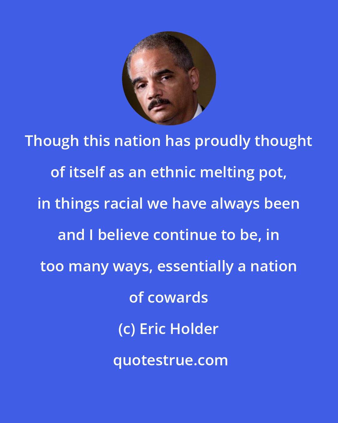 Eric Holder: Though this nation has proudly thought of itself as an ethnic melting pot, in things racial we have always been and I believe continue to be, in too many ways, essentially a nation of cowards