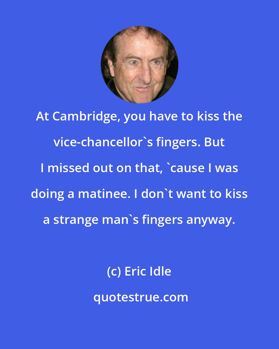 Eric Idle: At Cambridge, you have to kiss the vice-chancellor's fingers. But I missed out on that, 'cause I was doing a matinee. I don't want to kiss a strange man's fingers anyway.