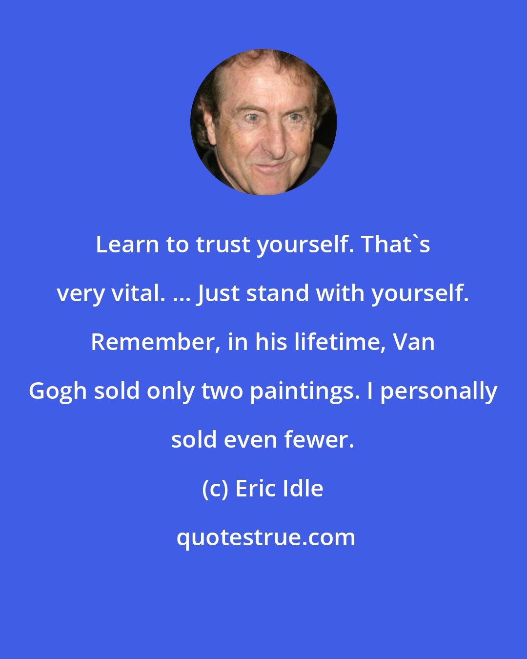 Eric Idle: Learn to trust yourself. That's very vital. ... Just stand with yourself. Remember, in his lifetime, Van Gogh sold only two paintings. I personally sold even fewer.