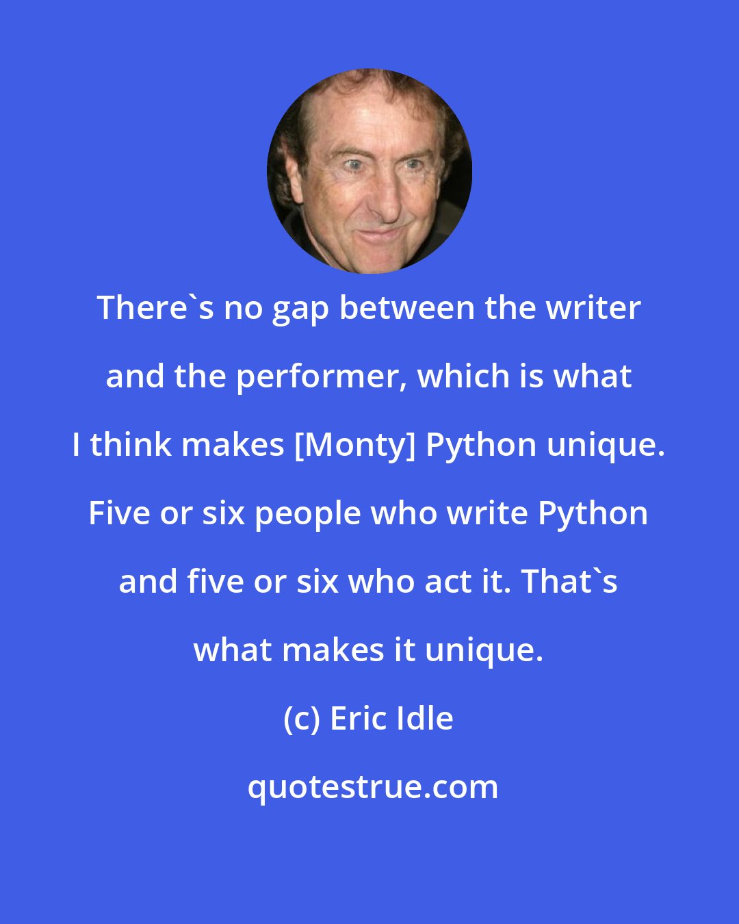 Eric Idle: There's no gap between the writer and the performer, which is what I think makes [Monty] Python unique. Five or six people who write Python and five or six who act it. That's what makes it unique.