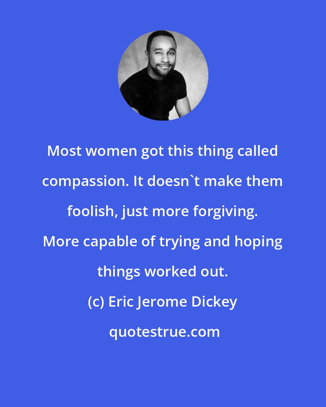 Eric Jerome Dickey: Most women got this thing called compassion. It doesn't make them foolish, just more forgiving. More capable of trying and hoping things worked out.