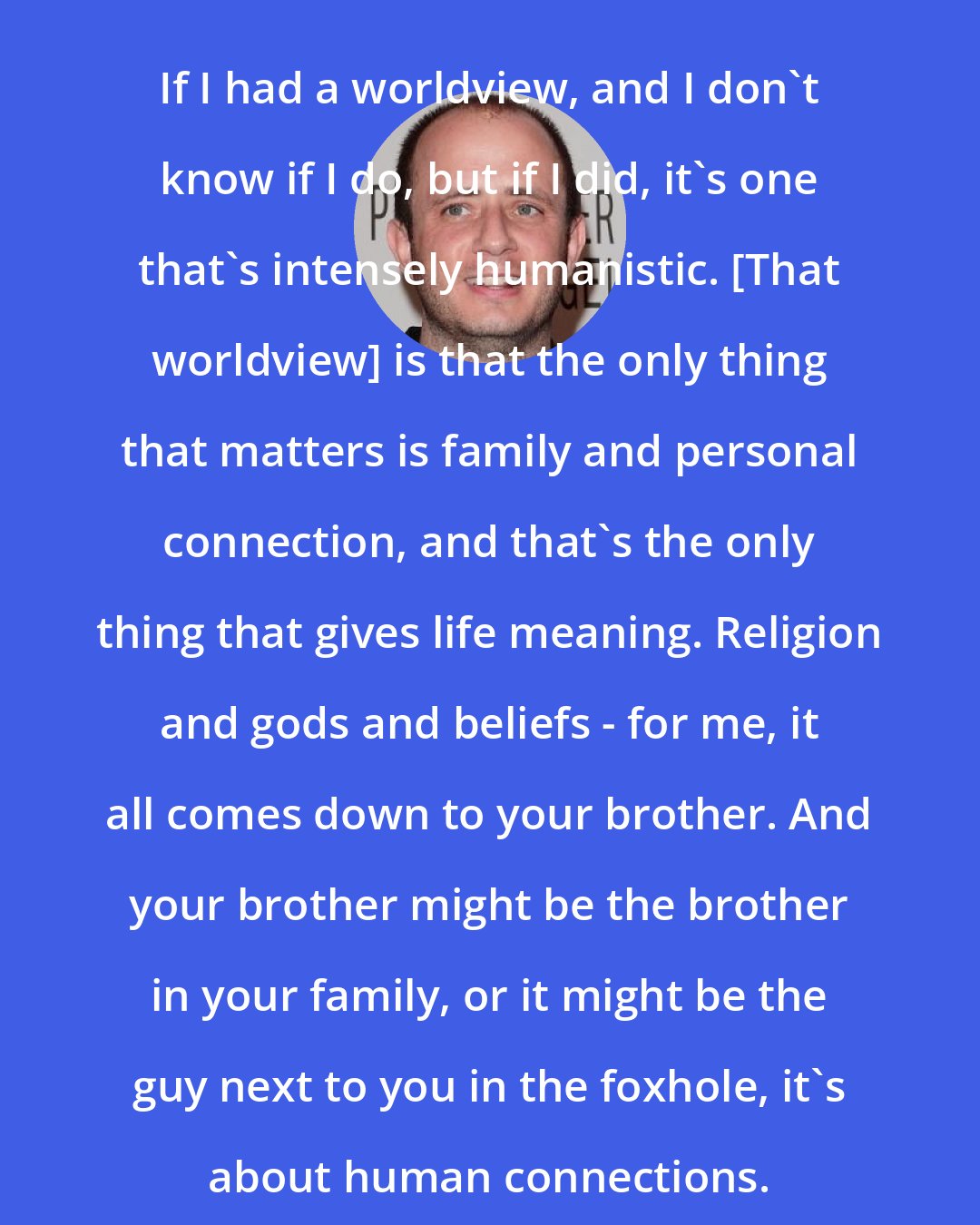 Eric Kripke: If I had a worldview, and I don't know if I do, but if I did, it's one that's intensely humanistic. [That worldview] is that the only thing that matters is family and personal connection, and that's the only thing that gives life meaning. Religion and gods and beliefs - for me, it all comes down to your brother. And your brother might be the brother in your family, or it might be the guy next to you in the foxhole, it's about human connections.