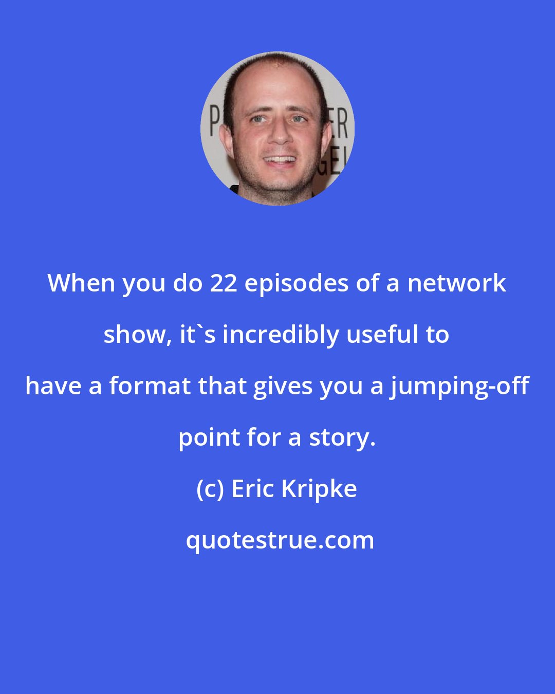 Eric Kripke: When you do 22 episodes of a network show, it's incredibly useful to have a format that gives you a jumping-off point for a story.