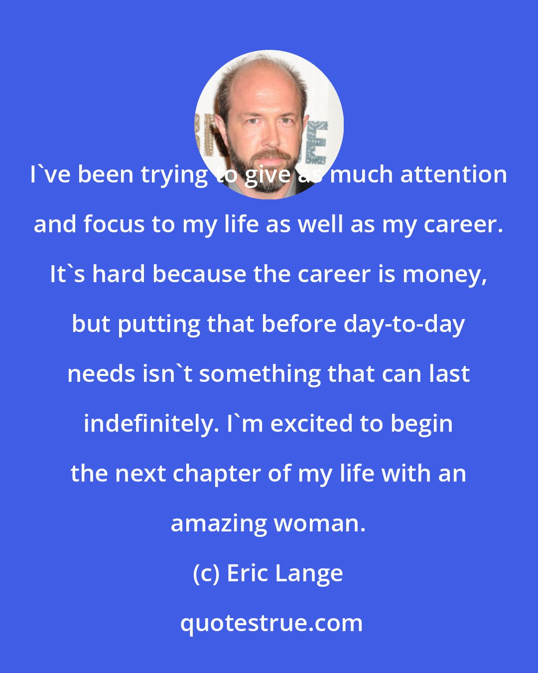 Eric Lange: I've been trying to give as much attention and focus to my life as well as my career. It's hard because the career is money, but putting that before day-to-day needs isn't something that can last indefinitely. I'm excited to begin the next chapter of my life with an amazing woman.