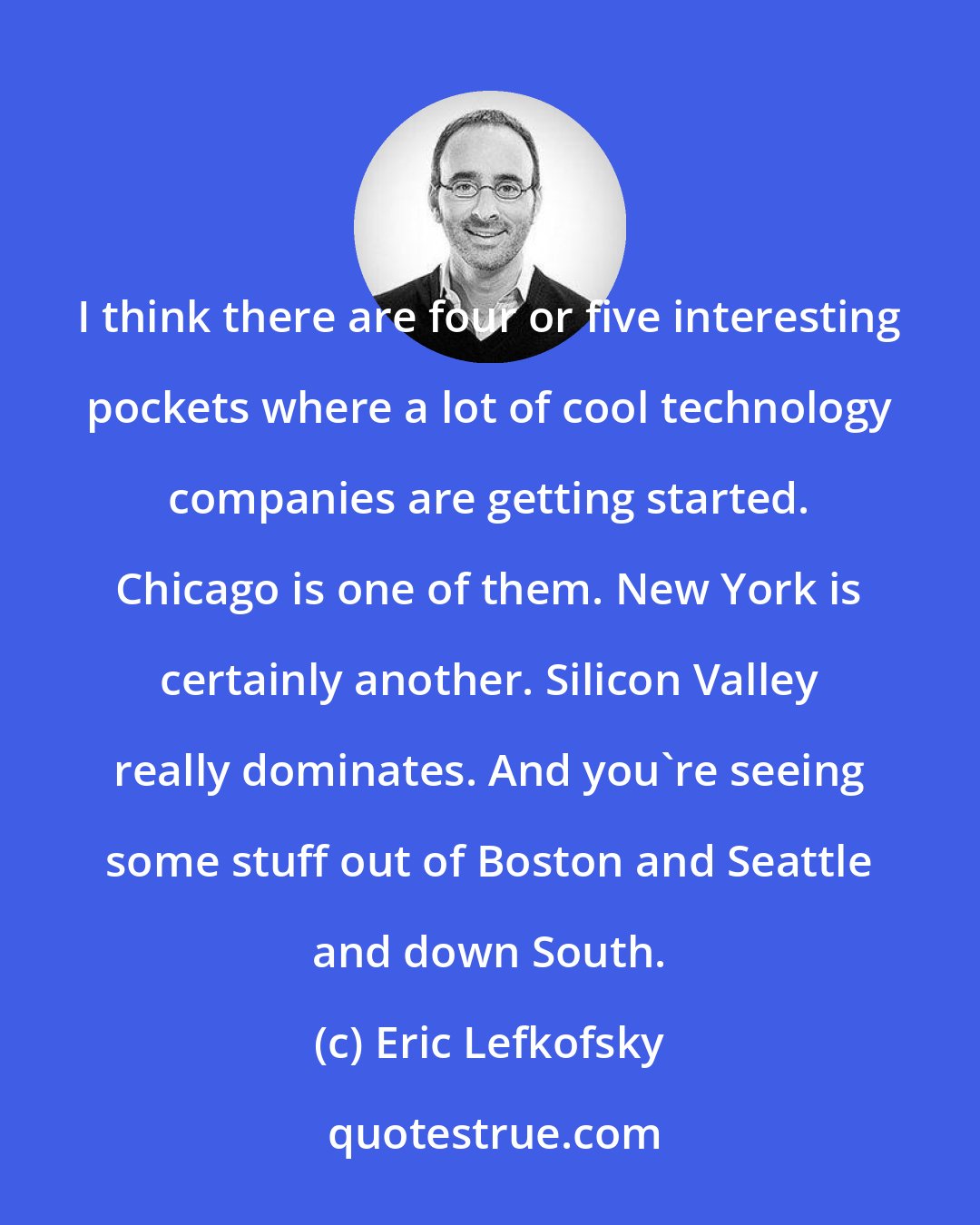 Eric Lefkofsky: I think there are four or five interesting pockets where a lot of cool technology companies are getting started. Chicago is one of them. New York is certainly another. Silicon Valley really dominates. And you're seeing some stuff out of Boston and Seattle and down South.