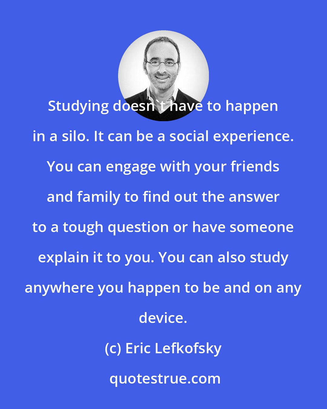 Eric Lefkofsky: Studying doesn't have to happen in a silo. It can be a social experience. You can engage with your friends and family to find out the answer to a tough question or have someone explain it to you. You can also study anywhere you happen to be and on any device.