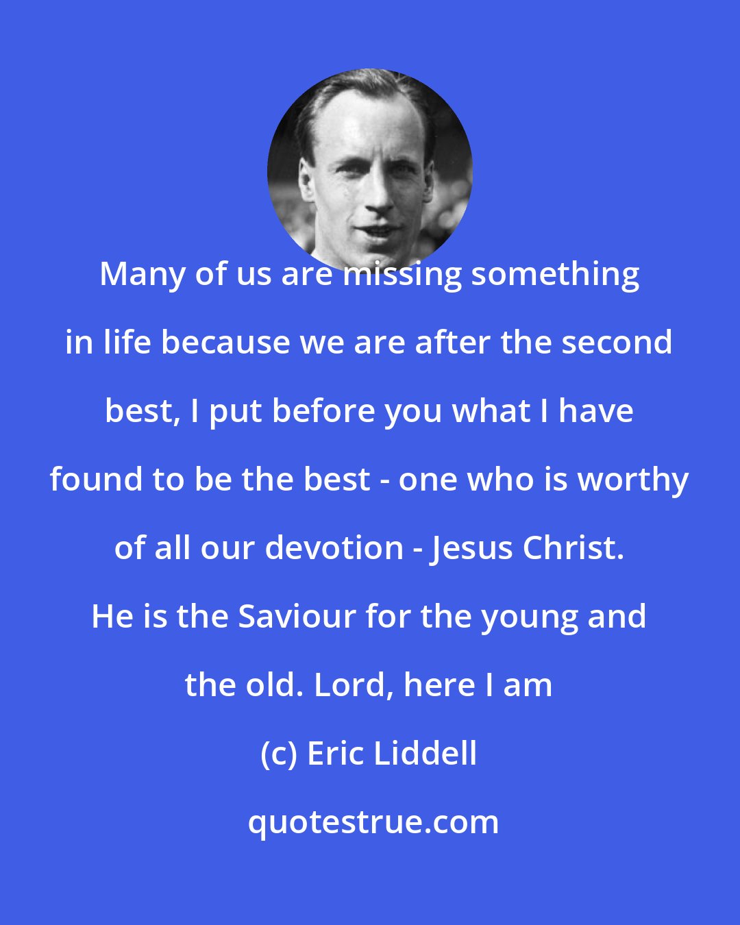 Eric Liddell: Many of us are missing something in life because we are after the second best, I put before you what I have found to be the best - one who is worthy of all our devotion - Jesus Christ. He is the Saviour for the young and the old. Lord, here I am