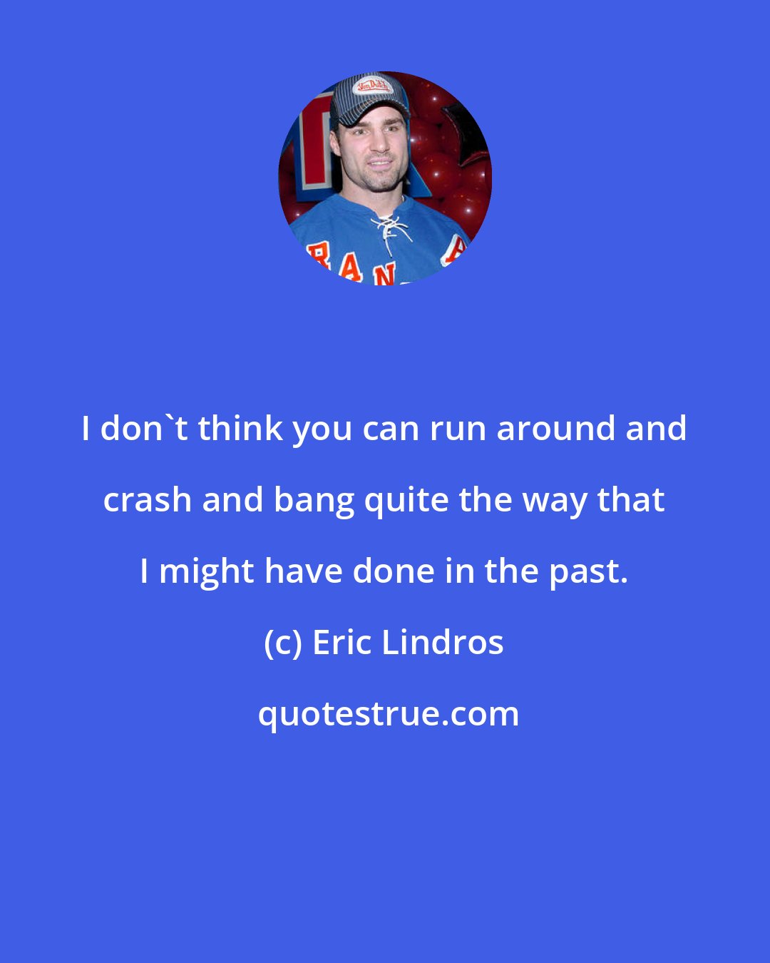 Eric Lindros: I don't think you can run around and crash and bang quite the way that I might have done in the past.