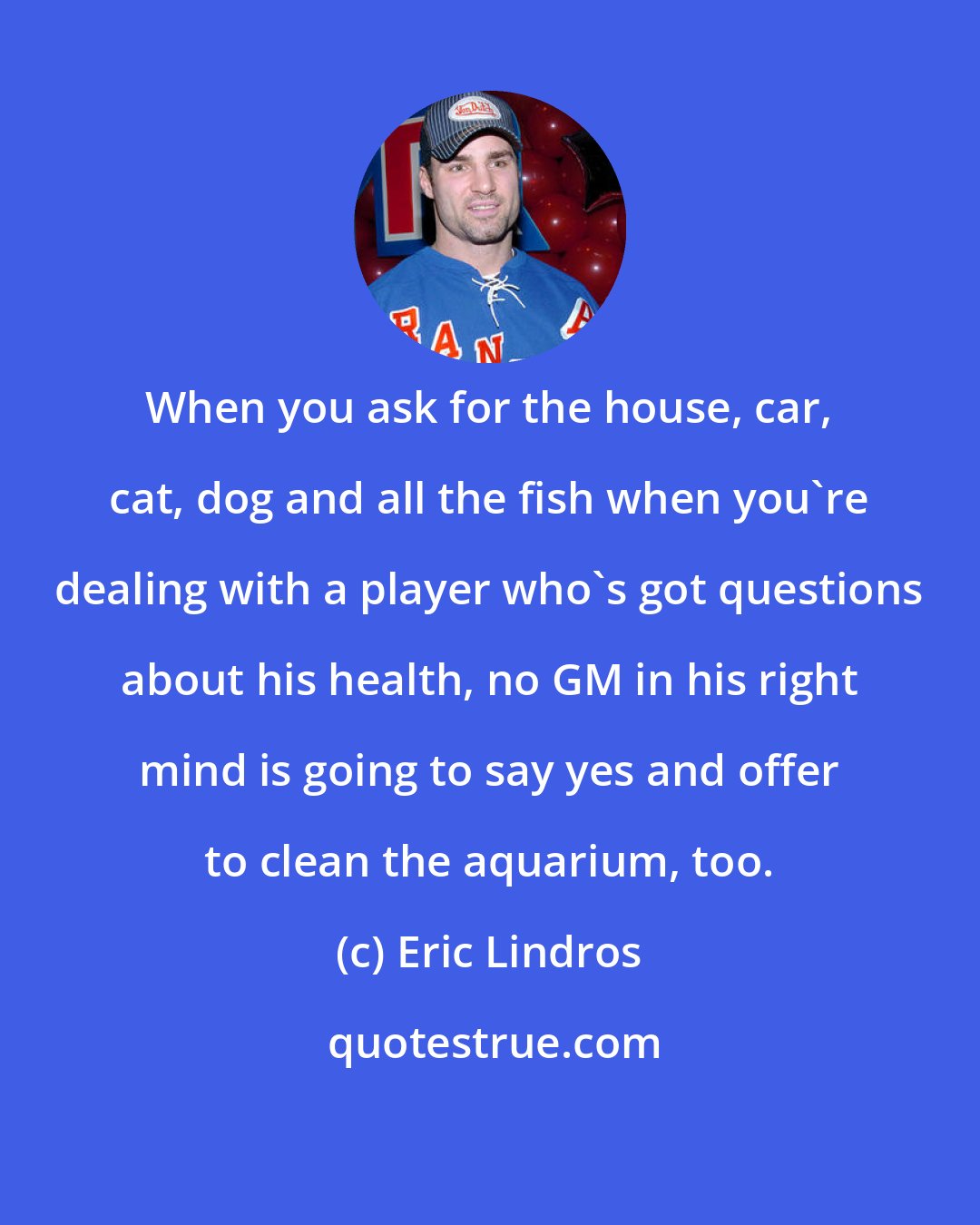 Eric Lindros: When you ask for the house, car, cat, dog and all the fish when you're dealing with a player who's got questions about his health, no GM in his right mind is going to say yes and offer to clean the aquarium, too.