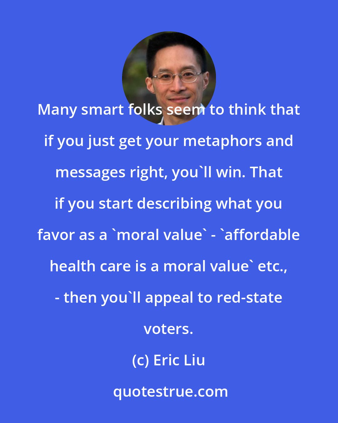 Eric Liu: Many smart folks seem to think that if you just get your metaphors and messages right, you'll win. That if you start describing what you favor as a 'moral value' - 'affordable health care is a moral value' etc., - then you'll appeal to red-state voters.