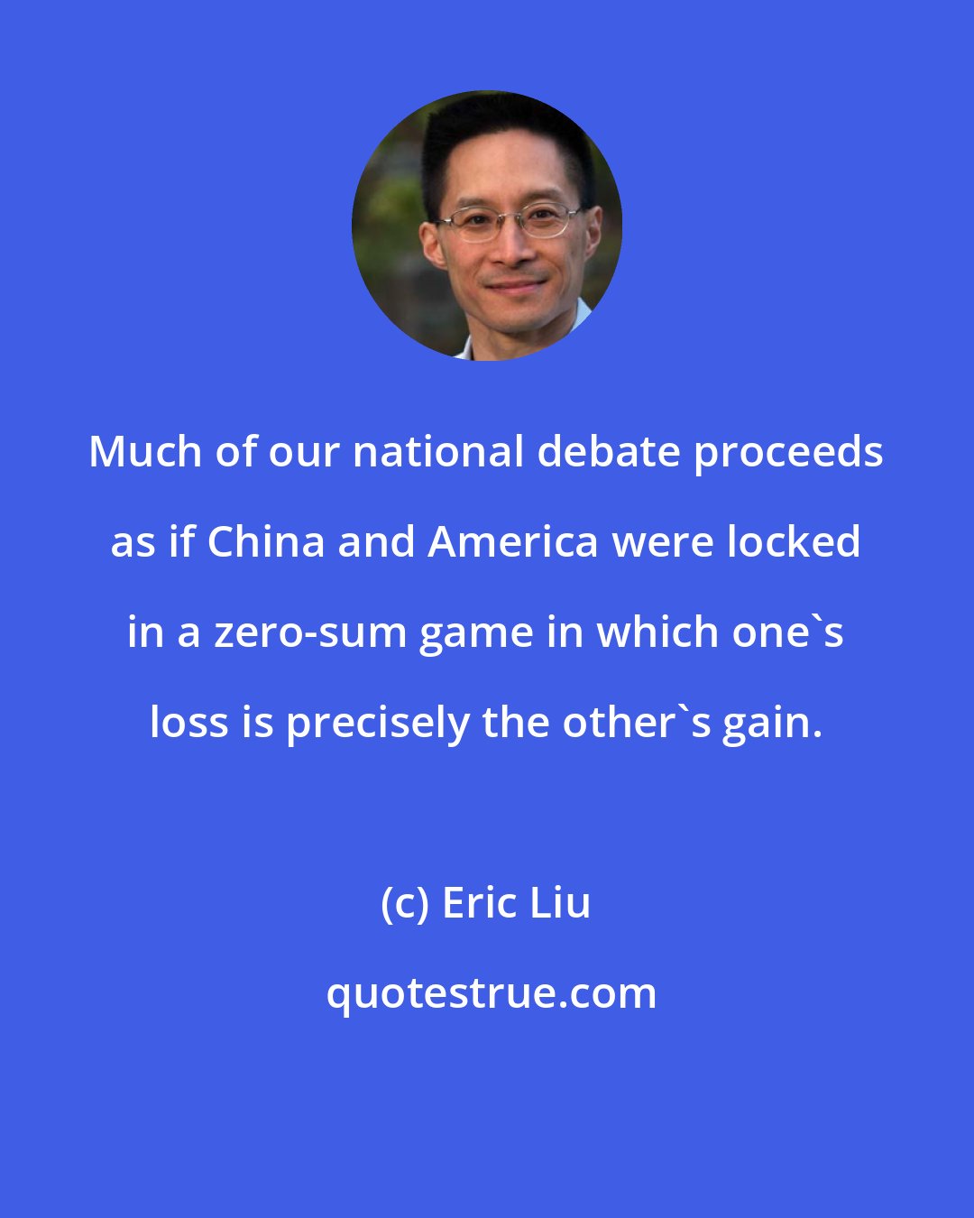 Eric Liu: Much of our national debate proceeds as if China and America were locked in a zero-sum game in which one's loss is precisely the other's gain.