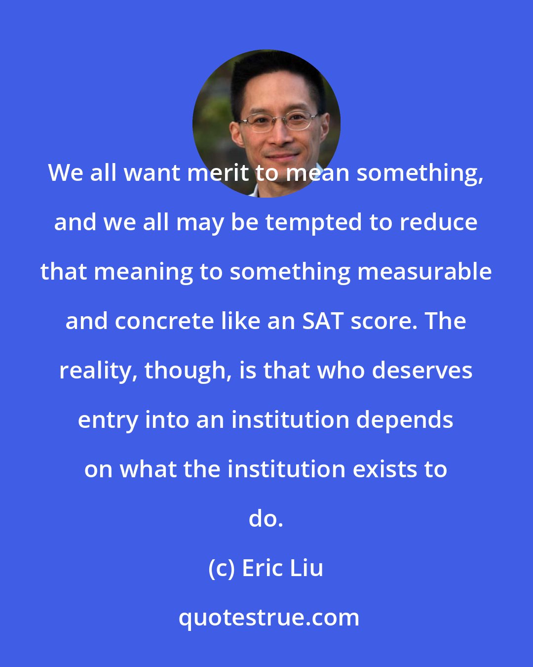 Eric Liu: We all want merit to mean something, and we all may be tempted to reduce that meaning to something measurable and concrete like an SAT score. The reality, though, is that who deserves entry into an institution depends on what the institution exists to do.
