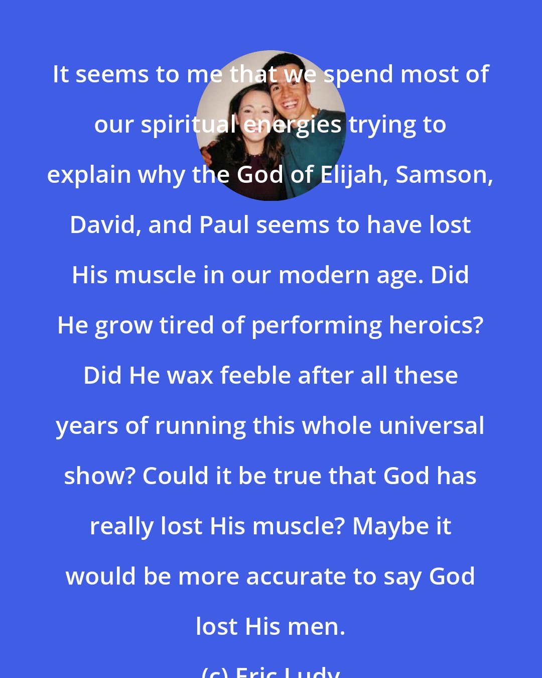 Eric Ludy: It seems to me that we spend most of our spiritual energies trying to explain why the God of Elijah, Samson, David, and Paul seems to have lost His muscle in our modern age. Did He grow tired of performing heroics? Did He wax feeble after all these years of running this whole universal show? Could it be true that God has really lost His muscle? Maybe it would be more accurate to say God lost His men.