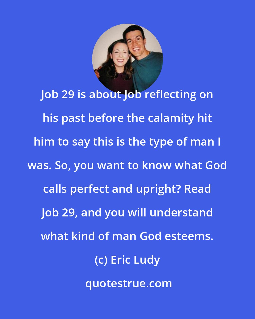 Eric Ludy: Job 29 is about Job reflecting on his past before the calamity hit him to say this is the type of man I was. So, you want to know what God calls perfect and upright? Read Job 29, and you will understand what kind of man God esteems.