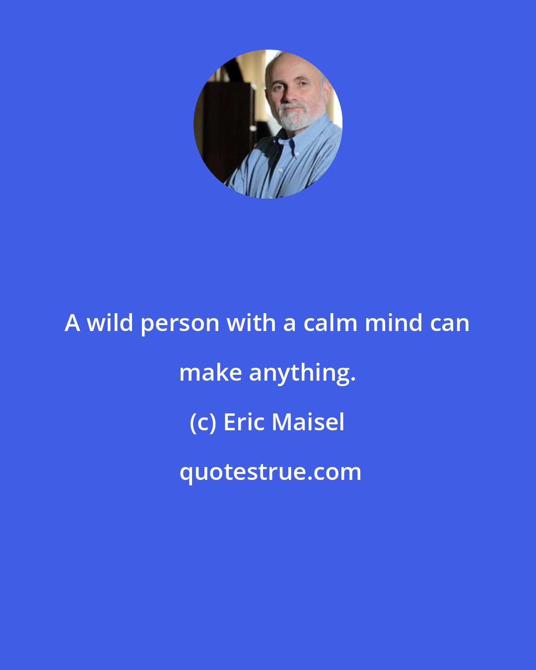 Eric Maisel: A wild person with a calm mind can make anything.