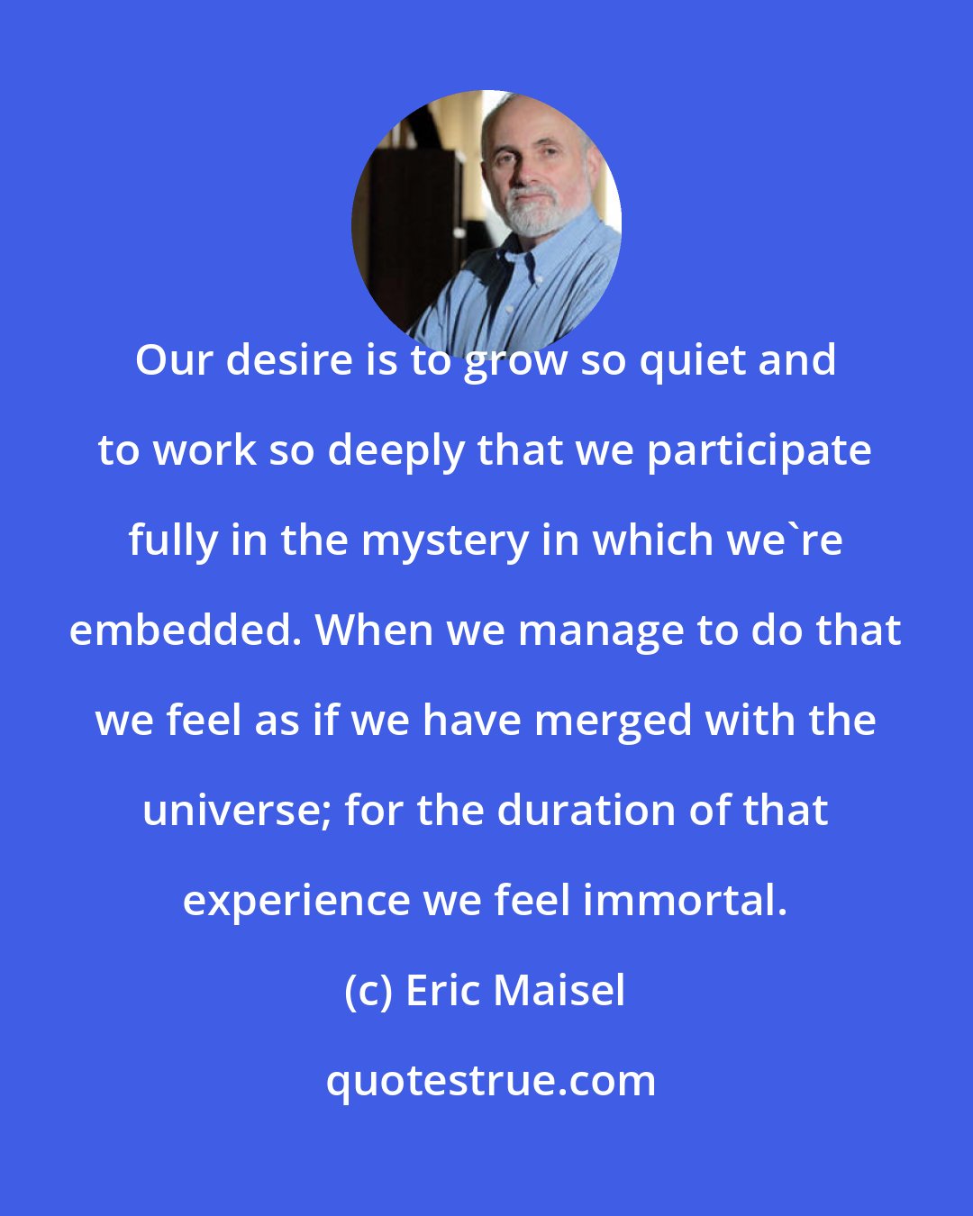 Eric Maisel: Our desire is to grow so quiet and to work so deeply that we participate fully in the mystery in which we're embedded. When we manage to do that we feel as if we have merged with the universe; for the duration of that experience we feel immortal.