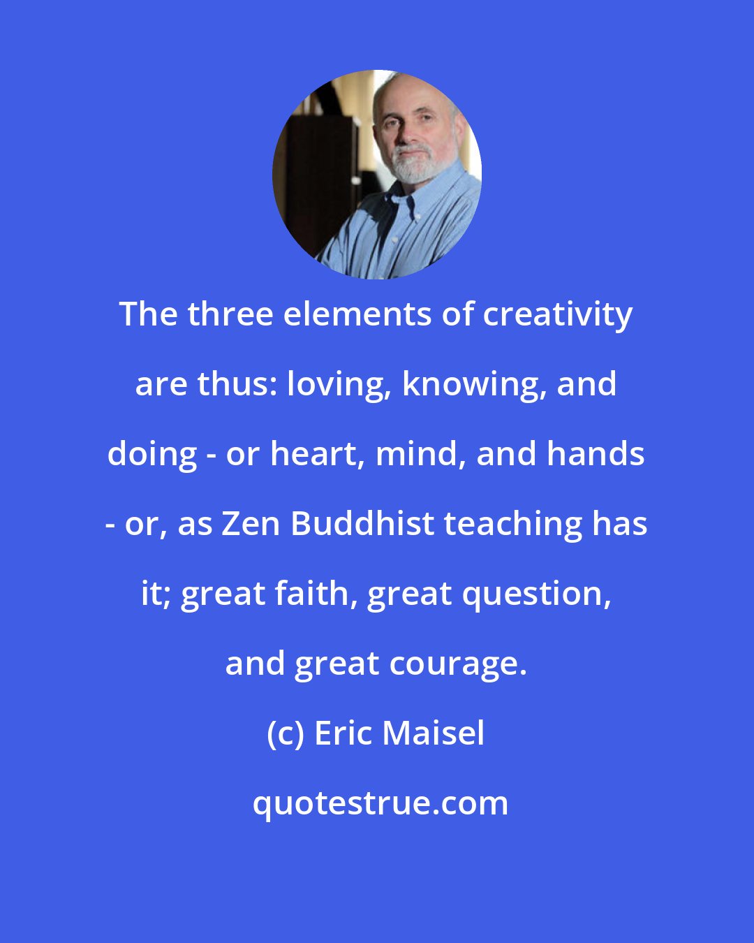 Eric Maisel: The three elements of creativity are thus: loving, knowing, and doing - or heart, mind, and hands - or, as Zen Buddhist teaching has it; great faith, great question, and great courage.