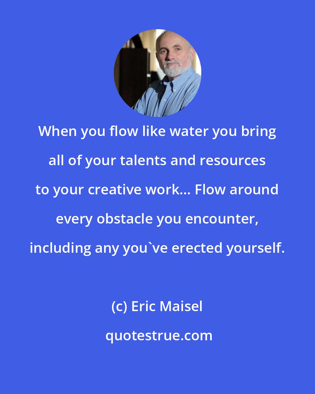 Eric Maisel: When you flow like water you bring all of your talents and resources to your creative work... Flow around every obstacle you encounter, including any you've erected yourself.