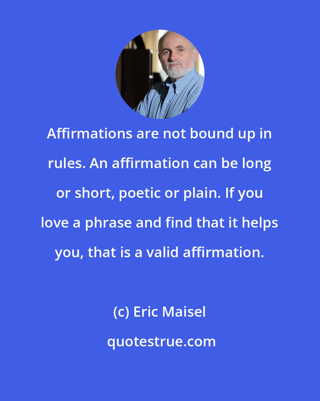 Eric Maisel: Affirmations are not bound up in rules. An affirmation can be long or short, poetic or plain. If you love a phrase and find that it helps you, that is a valid affirmation.