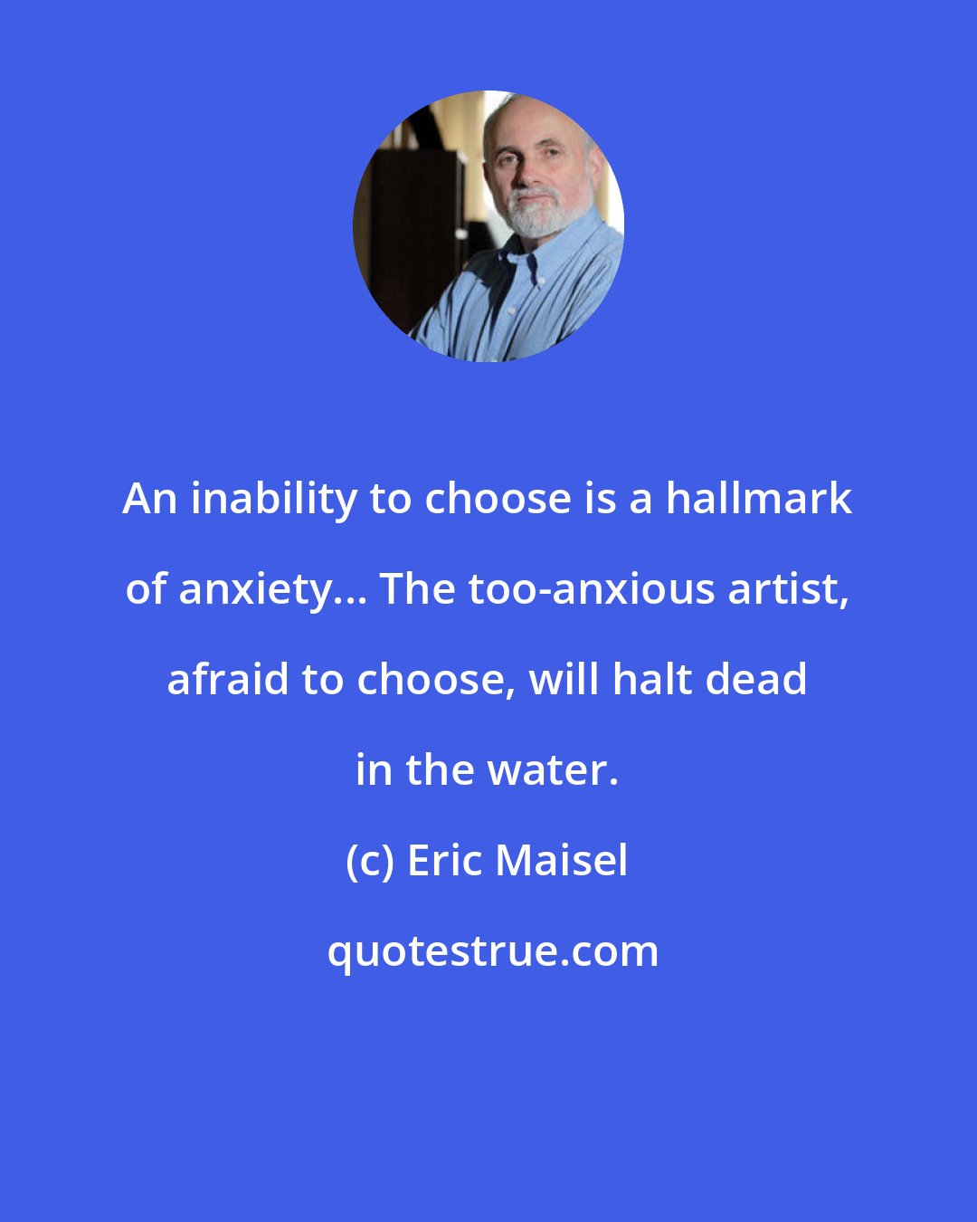 Eric Maisel: An inability to choose is a hallmark of anxiety... The too-anxious artist, afraid to choose, will halt dead in the water.