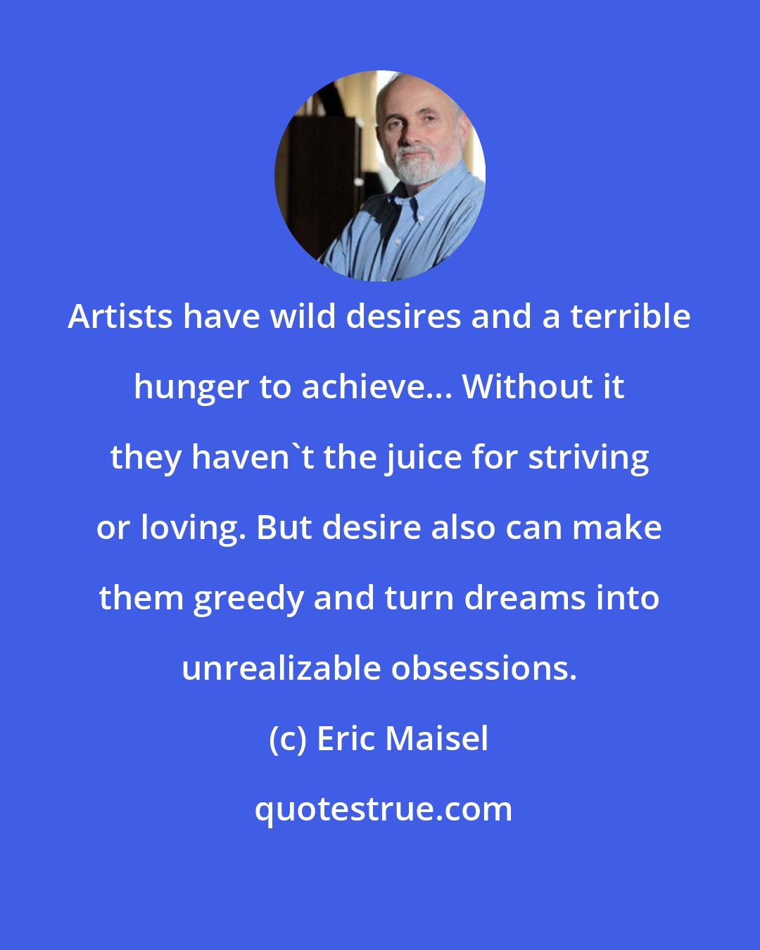 Eric Maisel: Artists have wild desires and a terrible hunger to achieve... Without it they haven't the juice for striving or loving. But desire also can make them greedy and turn dreams into unrealizable obsessions.