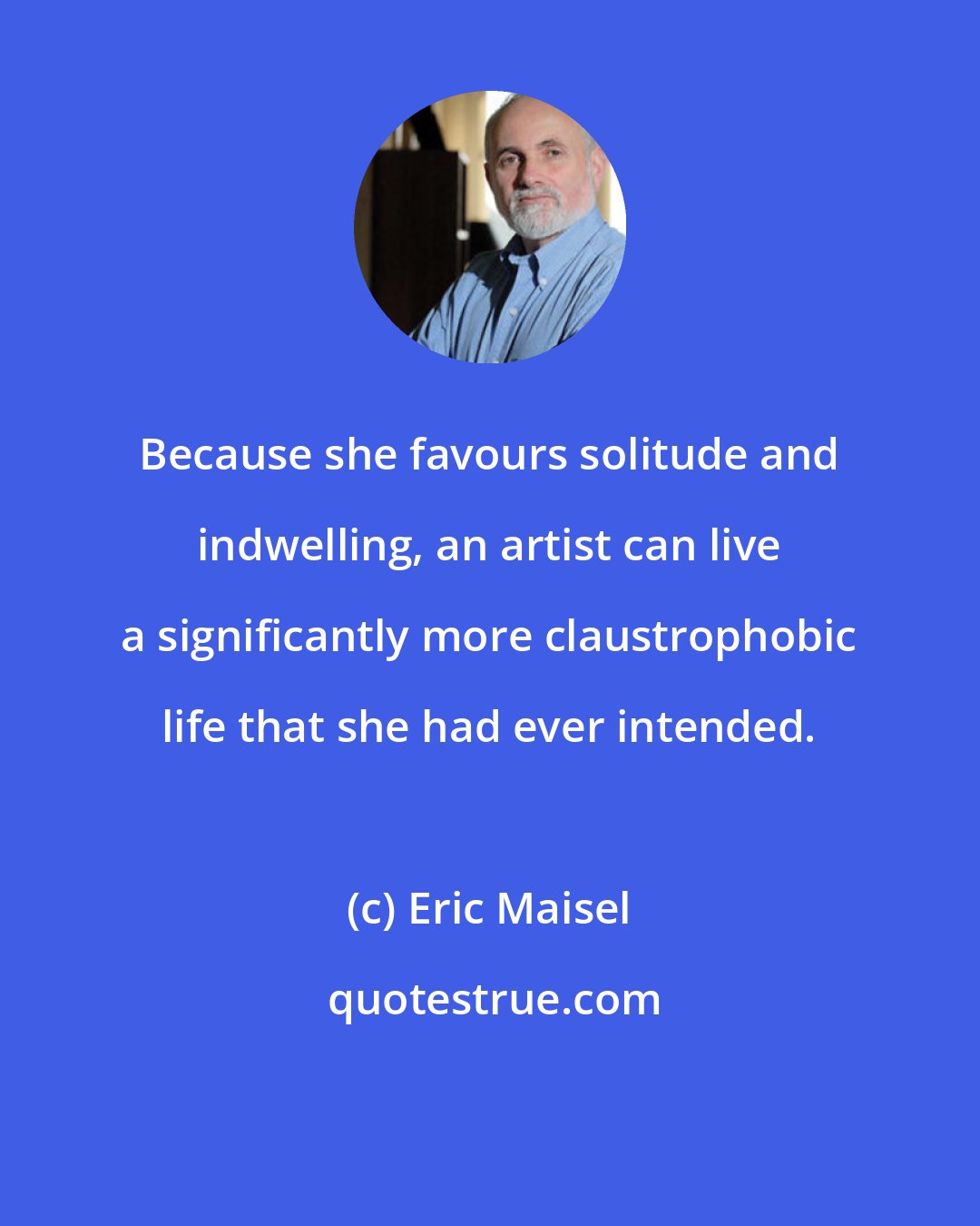 Eric Maisel: Because she favours solitude and indwelling, an artist can live a significantly more claustrophobic life that she had ever intended.