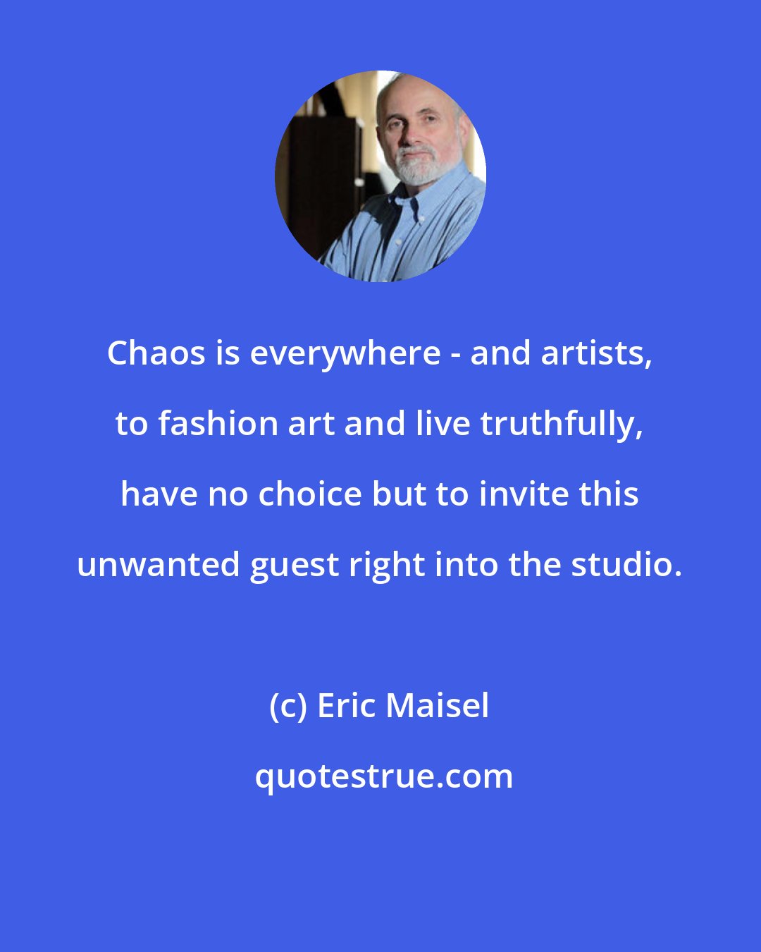 Eric Maisel: Chaos is everywhere - and artists, to fashion art and live truthfully, have no choice but to invite this unwanted guest right into the studio.