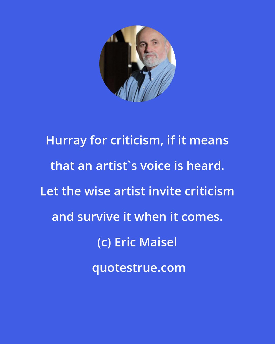 Eric Maisel: Hurray for criticism, if it means that an artist's voice is heard. Let the wise artist invite criticism and survive it when it comes.