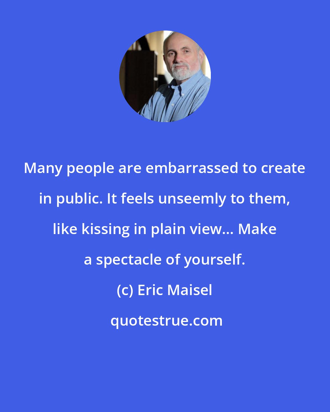 Eric Maisel: Many people are embarrassed to create in public. It feels unseemly to them, like kissing in plain view... Make a spectacle of yourself.