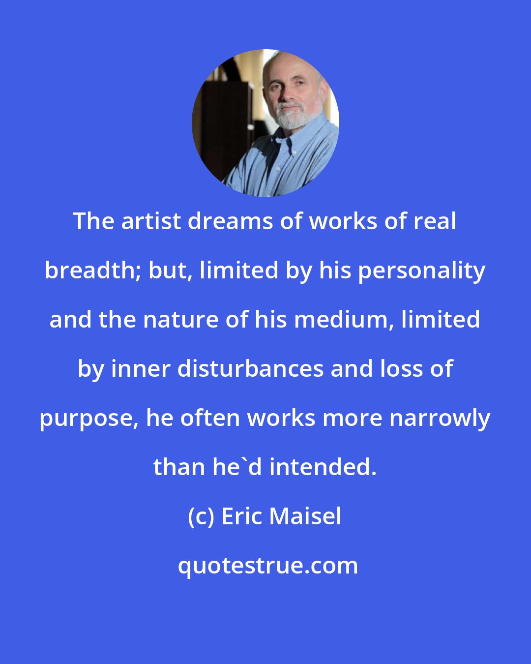 Eric Maisel: The artist dreams of works of real breadth; but, limited by his personality and the nature of his medium, limited by inner disturbances and loss of purpose, he often works more narrowly than he'd intended.