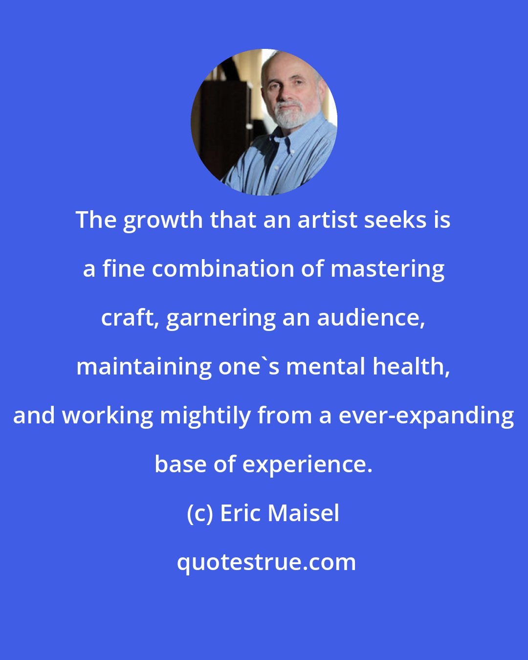 Eric Maisel: The growth that an artist seeks is a fine combination of mastering craft, garnering an audience, maintaining one's mental health, and working mightily from a ever-expanding base of experience.