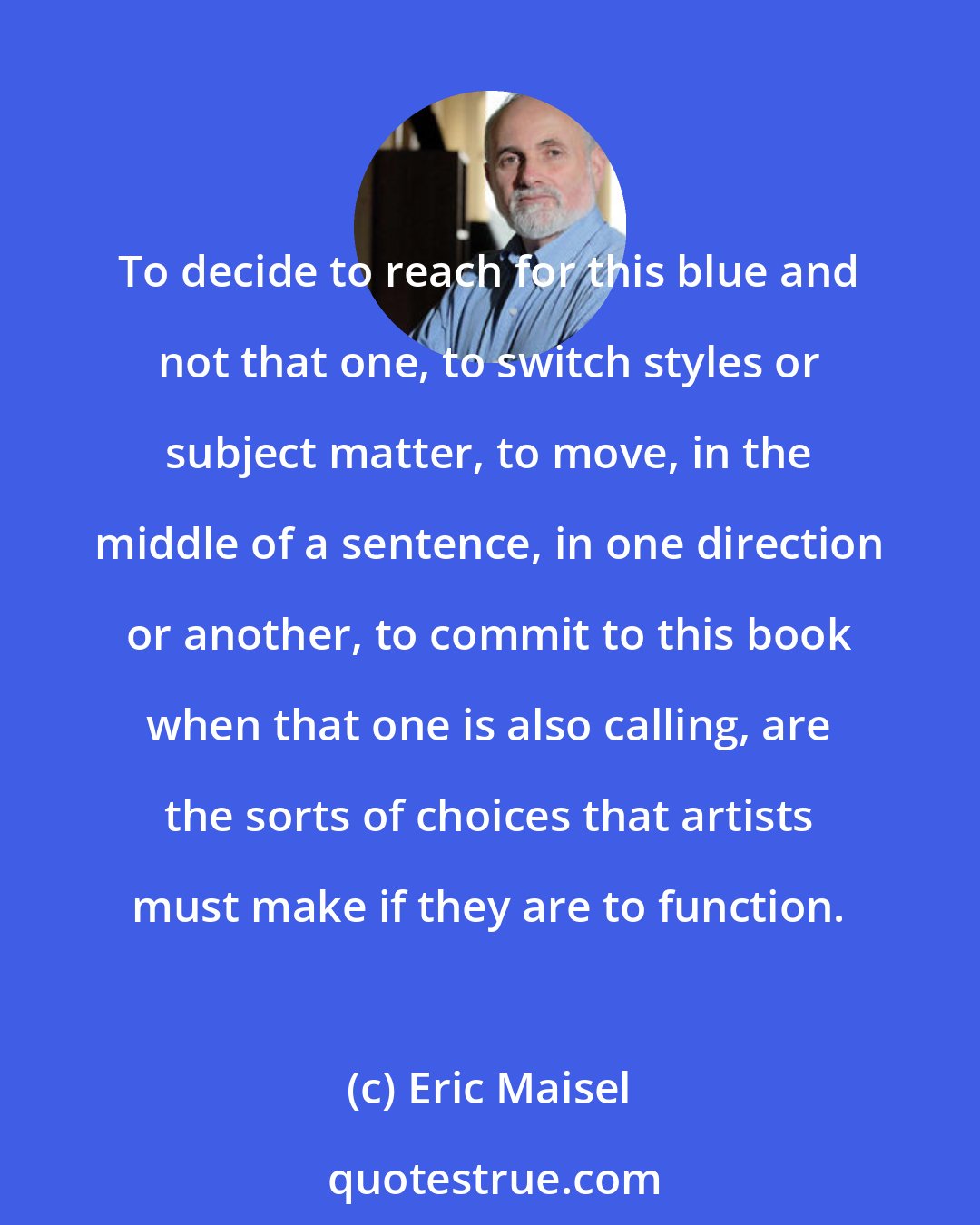 Eric Maisel: To decide to reach for this blue and not that one, to switch styles or subject matter, to move, in the middle of a sentence, in one direction or another, to commit to this book when that one is also calling, are the sorts of choices that artists must make if they are to function.