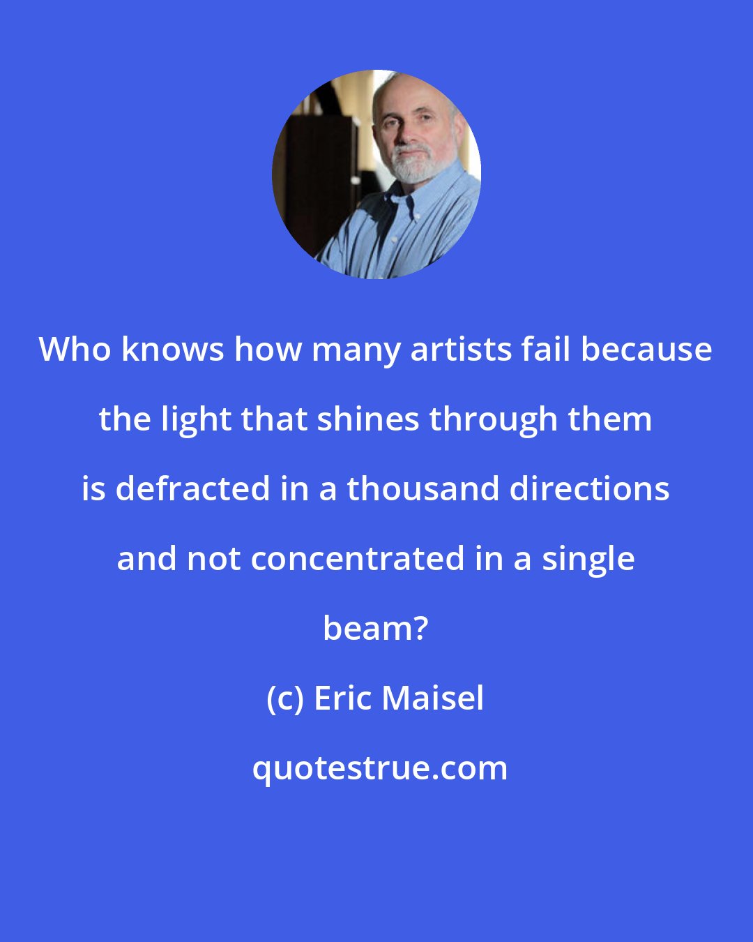 Eric Maisel: Who knows how many artists fail because the light that shines through them is defracted in a thousand directions and not concentrated in a single beam?